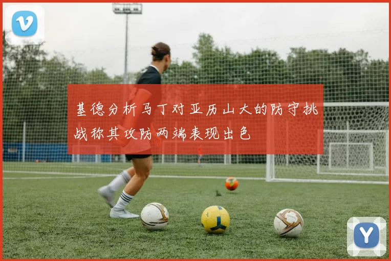 基德分析马丁对亚历山大的防守挑战称其攻防两端表现出色