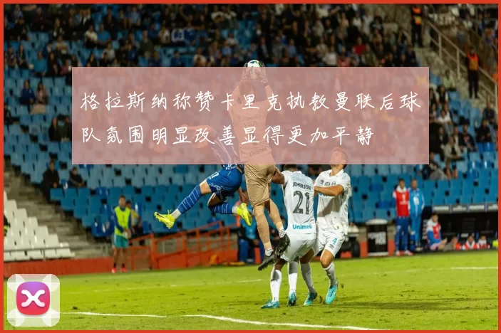 格拉斯纳称赞卡里克执教曼联后球队氛围明显改善显得更加平静