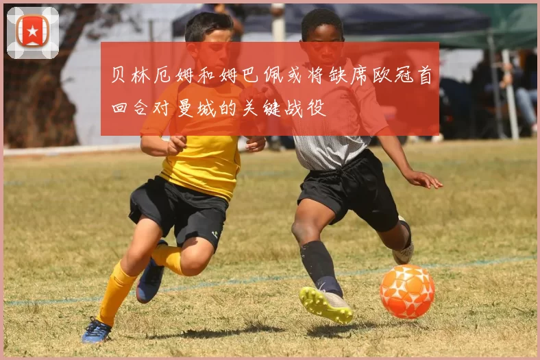 贝林厄姆和姆巴佩或将缺席欧冠首回合对曼城的关键战役