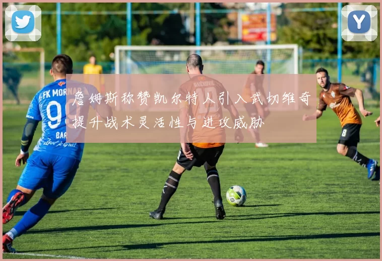 詹姆斯称赞凯尔特人引入武切维奇提升战术灵活性与进攻威胁