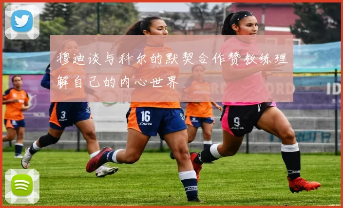 穆迪谈与科尔的默契合作赞教练理解自己的内心世界