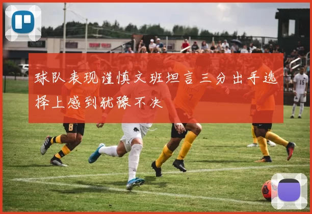 球队表现谨慎文班坦言三分出手选择上感到犹豫不决