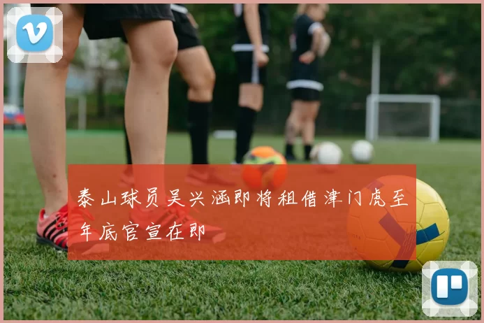 泰山球员吴兴涵即将租借津门虎至年底官宣在即