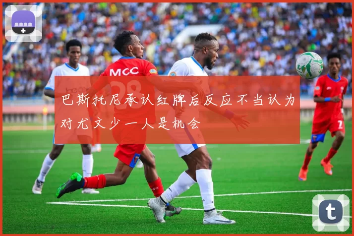 巴斯托尼承认红牌后反应不当认为对尤文少一人是机会