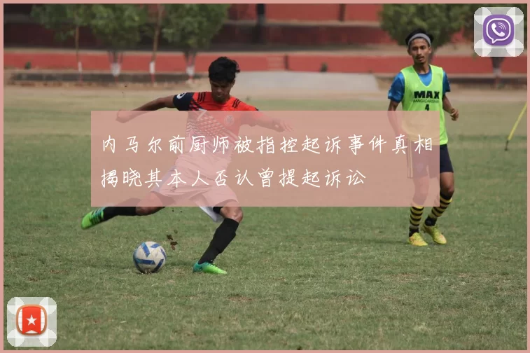 内马尔前厨师被指控起诉事件真相揭晓其本人否认曾提起诉讼