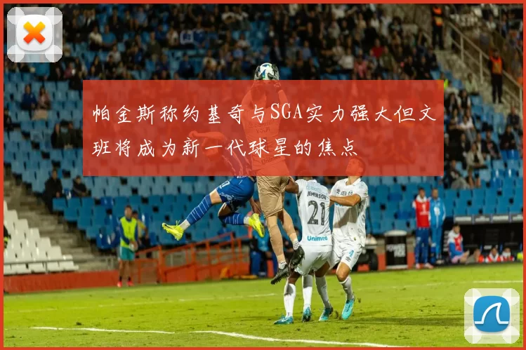 帕金斯称约基奇与SGA实力强大但文班将成为新一代球星的焦点