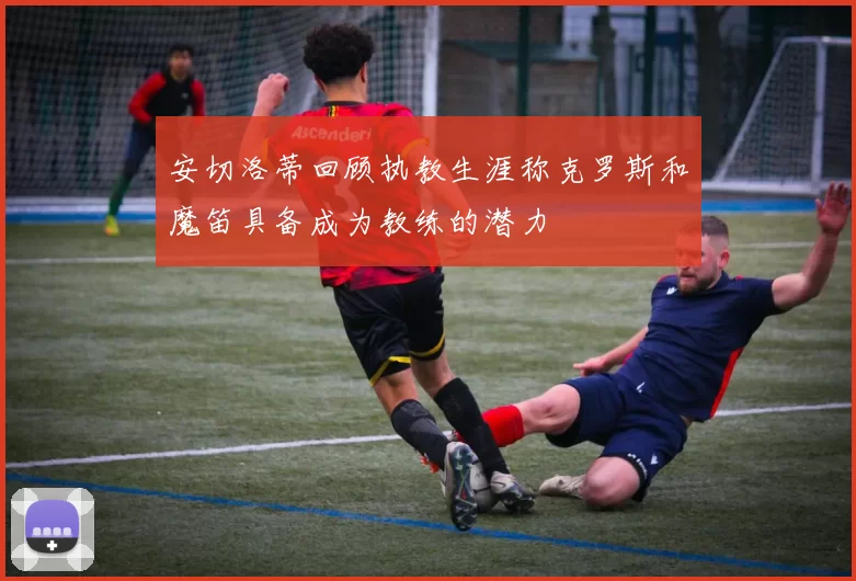 安切洛蒂回顾执教生涯称克罗斯和魔笛具备成为教练的潜力