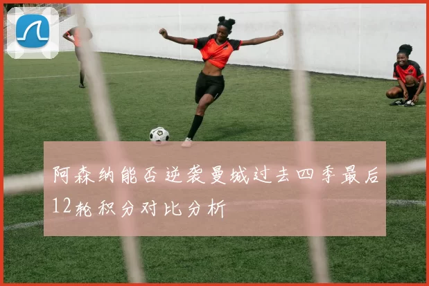 阿森纳能否逆袭曼城过去四季最后12轮积分对比分析