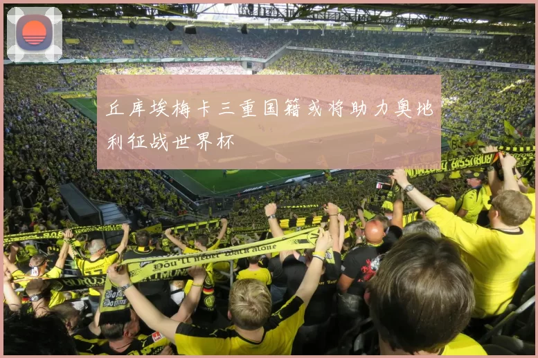 丘库埃梅卡三重国籍或将助力奥地利征战世界杯
