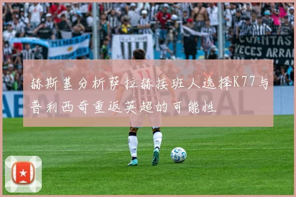 赫斯基分析萨拉赫接班人选择K77与普利西奇重返英超的可能性