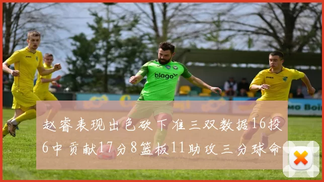 赵睿表现出色砍下准三双数据16投6中贡献17分8篮板11助攻三分球命中率高达385