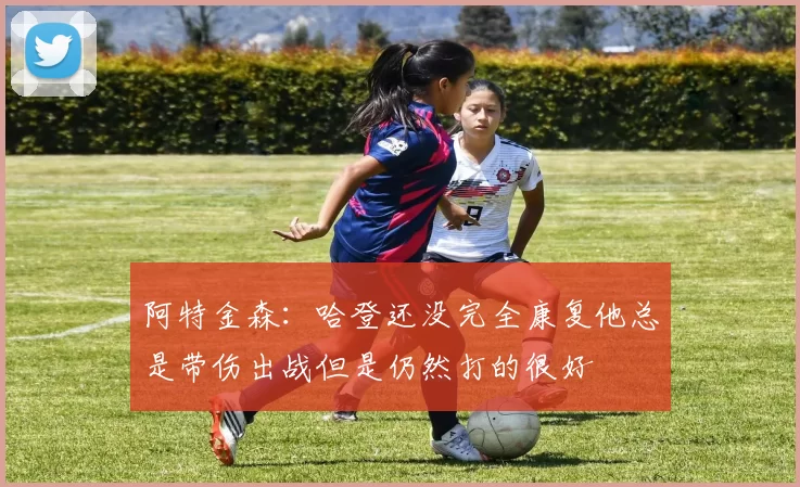 阿特金森：哈登还没完全康复他总是带伤出战但是仍然打的很好