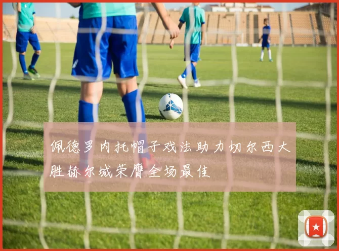 佩德罗内托帽子戏法助力切尔西大胜赫尔城荣膺全场最佳