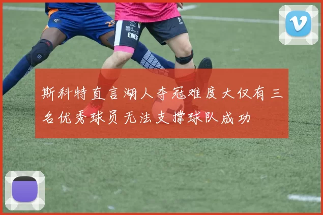 斯科特直言湖人夺冠难度大仅有三名优秀球员无法支撑球队成功