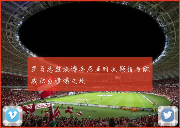 罗马总监谈博洛尼亚对决期待与欧战积分遗憾之处
