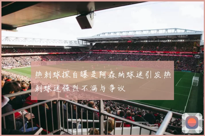 热刺球探自曝是阿森纳球迷引发热刺球迷强烈不满与争议