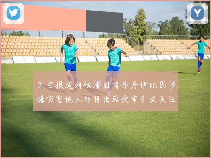 天空报道利物浦旧将乔丹伊比因涉嫌伤害他人即将出庭受审引发关注