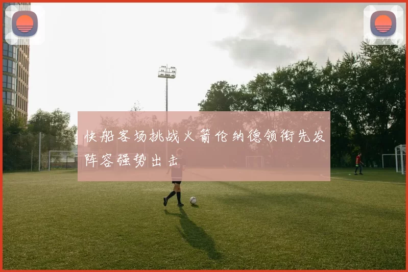 快船客场挑战火箭伦纳德领衔先发阵容强势出击
