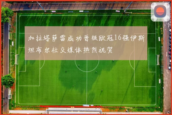 加拉塔萨雷成功晋级欧冠16强伊斯坦布尔社交媒体热烈祝贺