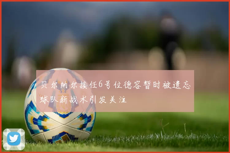 贝尔纳尔接任6号位德容暂时被遗忘球队新战术引发关注