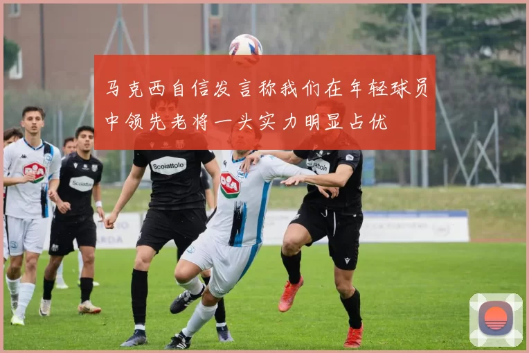 马克西自信发言称我们在年轻球员中领先老将一头实力明显占优