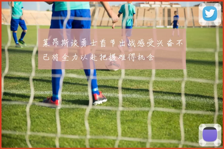莱昂斯谈勇士首节出战感受兴奋不已将全力以赴把握难得机会