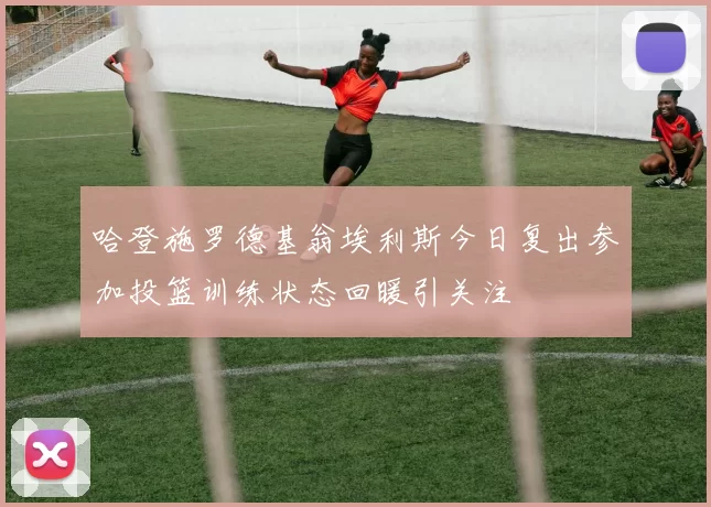 哈登施罗德基翁埃利斯今日复出参加投篮训练状态回暖引关注